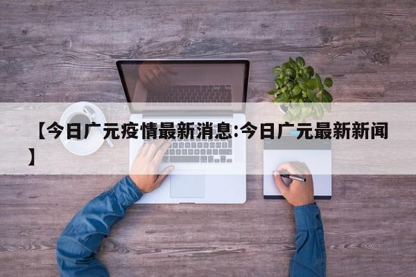 【今日广元疫情最新消息:今日广元最新新闻】