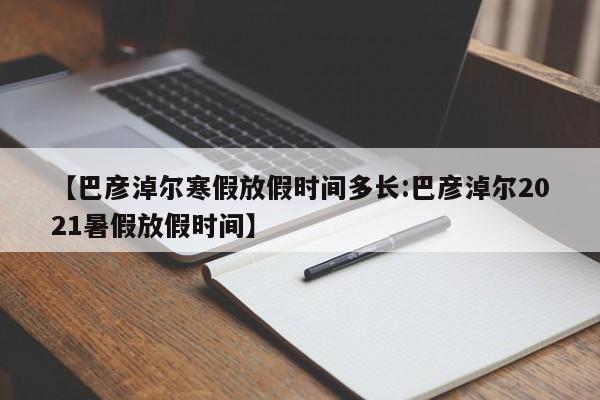 【巴彦淖尔寒假放假时间多长:巴彦淖尔2021暑假放假时间】