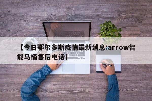 【今日鄂尔多斯疫情最新消息:arrow智能马桶售后电话】
