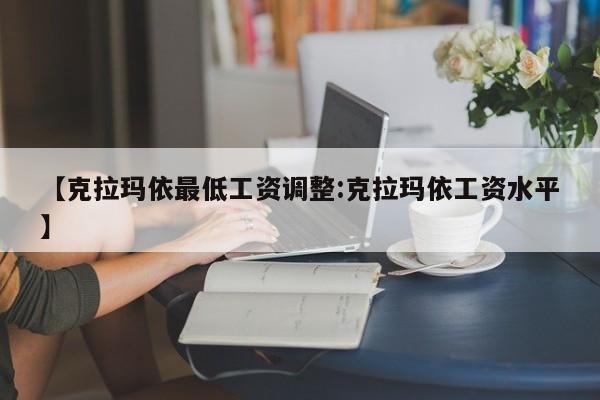 【克拉玛依最低工资调整:克拉玛依工资水平】