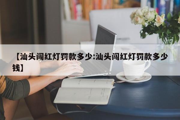 【汕头闯红灯罚款多少:汕头闯红灯罚款多少钱】