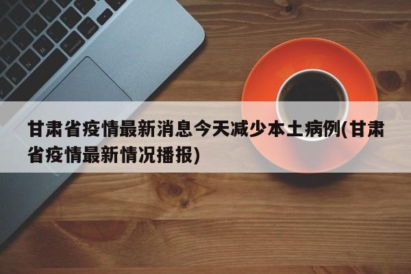 甘肃省疫情最新消息今天减少本土病例(甘肃省疫情最新情况播报)