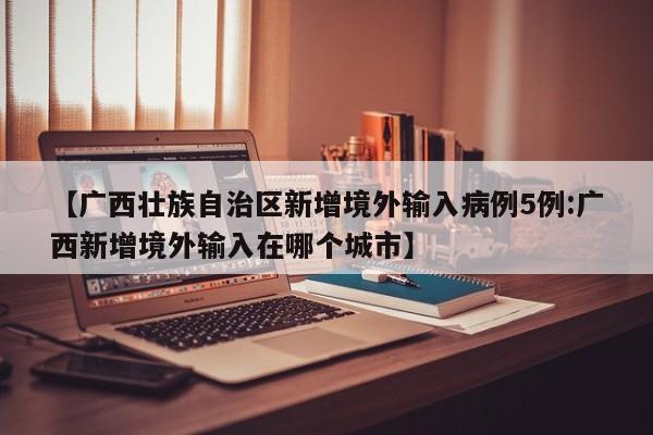 【广西壮族自治区新增境外输入病例5例:广西新增境外输入在哪个城市】