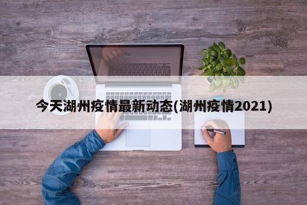 今天湖州疫情最新动态(湖州疫情2021)
