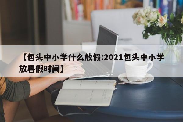 【包头中小学什么放假:2021包头中小学放暑假时间】