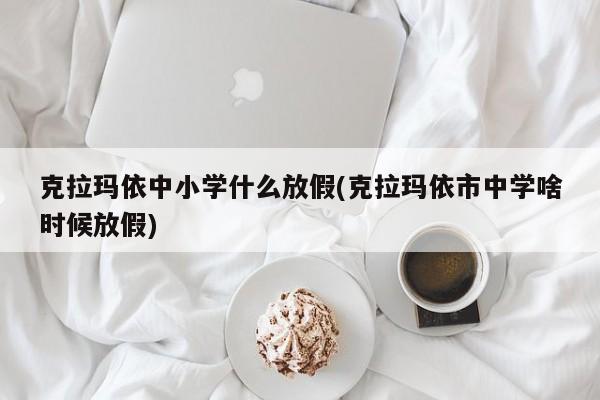 克拉玛依中小学什么放假(克拉玛依市中学啥时候放假)