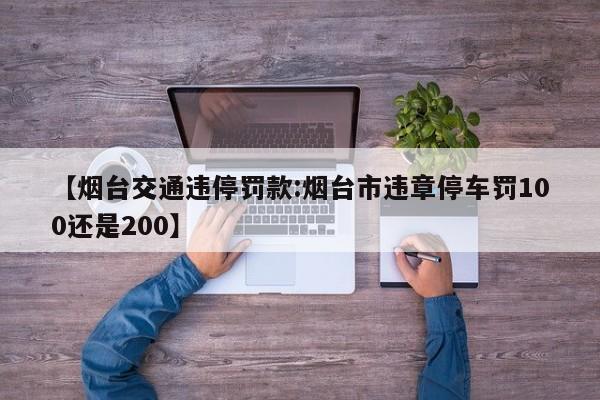 【烟台交通违停罚款:烟台市违章停车罚100还是200】