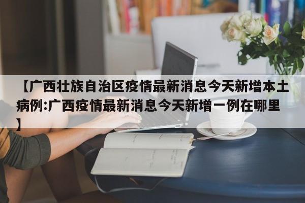 【广西壮族自治区疫情最新消息今天新增本土病例:广西疫情最新消息今天新增一例在哪里】