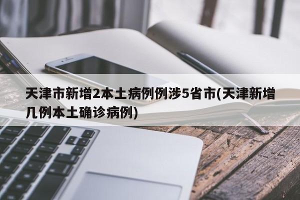 天津市新增2本土病例例涉5省市(天津新增几例本土确诊病例)