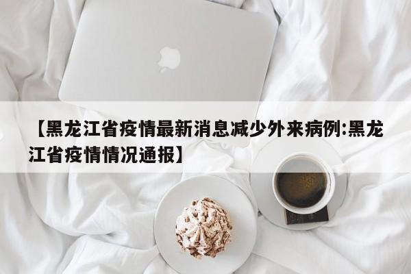 【黑龙江省疫情最新消息减少外来病例:黑龙江省疫情情况通报】