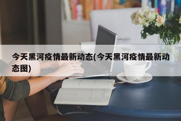 今天黑河疫情最新动态(今天黑河疫情最新动态图)