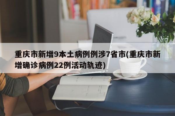 重庆市新增9本土病例例涉7省市(重庆市新增确诊病例22例活动轨迹)