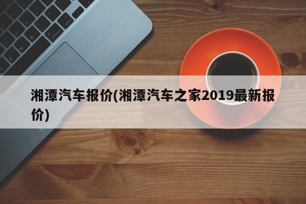 湘潭汽车报价(湘潭汽车之家2019最新报价)