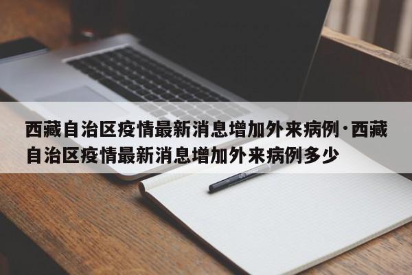 西藏自治区疫情最新消息增加外来病例·西藏自治区疫情最新消息增加外来病例多少