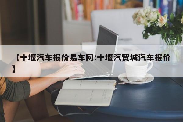 【十堰汽车报价易车网:十堰汽贸城汽车报价】