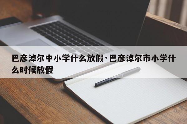 巴彦淖尔中小学什么放假·巴彦淖尔市小学什么时候放假