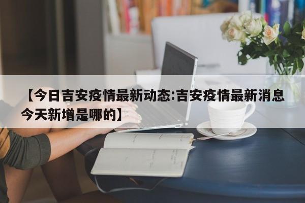 【今日吉安疫情最新动态:吉安疫情最新消息今天新增是哪的】