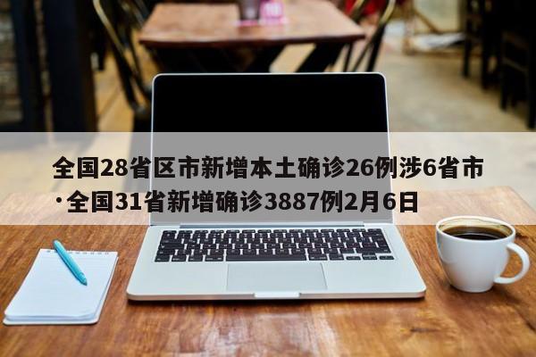 全国28省区市新增本土确诊26例涉6省市·全国31省新增确诊3887例2月6日