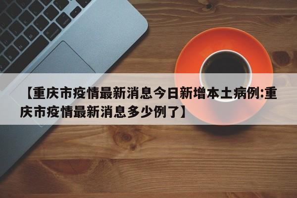 【重庆市疫情最新消息今日新增本土病例:重庆市疫情最新消息多少例了】
