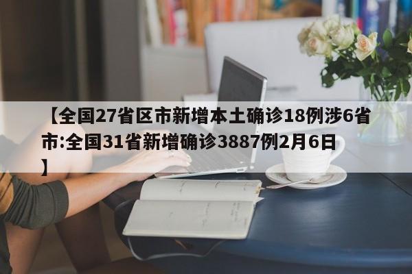 【全国27省区市新增本土确诊18例涉6省市:全国31省新增确诊3887例2月6日】