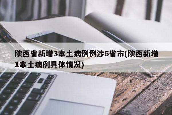 陕西省新增3本土病例例涉6省市(陕西新增1本土病例具体情况)