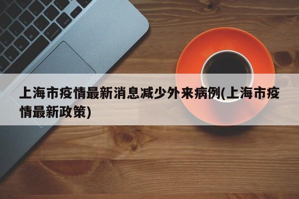 上海市疫情最新消息减少外来病例(上海市疫情最新政策)