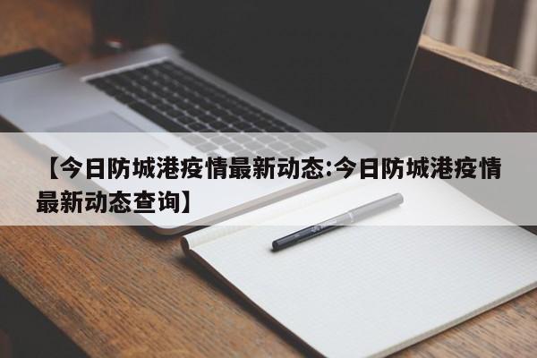 【今日防城港疫情最新动态:今日防城港疫情最新动态查询】