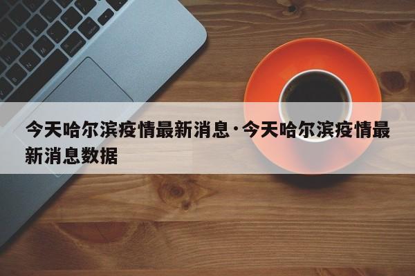今天哈尔滨疫情最新消息·今天哈尔滨疫情最新消息数据