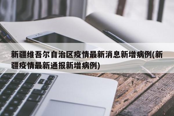 新疆维吾尔自治区疫情最新消息新增病例(新疆疫情最新通报新增病例)