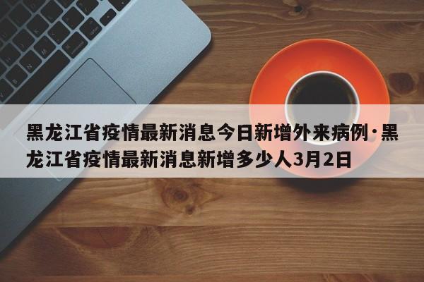 黑龙江省疫情最新消息今日新增外来病例·黑龙江省疫情最新消息新增多少人3月2日