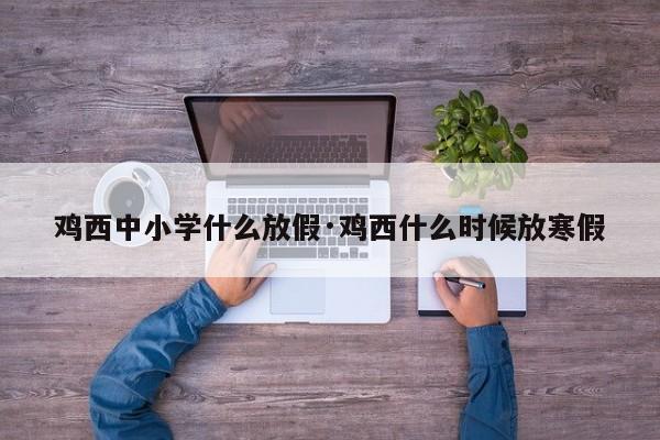 鸡西中小学什么放假·鸡西什么时候放寒假
