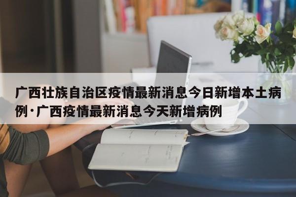 广西壮族自治区疫情最新消息今日新增本土病例·广西疫情最新消息今天新增病例