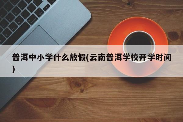 普洱中小学什么放假(云南普洱学校开学时间)