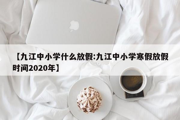 【九江中小学什么放假:九江中小学寒假放假时间2020年】