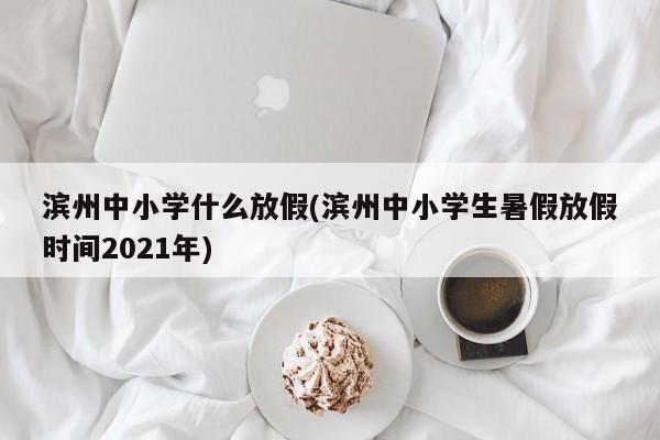 滨州中小学什么放假(滨州中小学生暑假放假时间2021年)