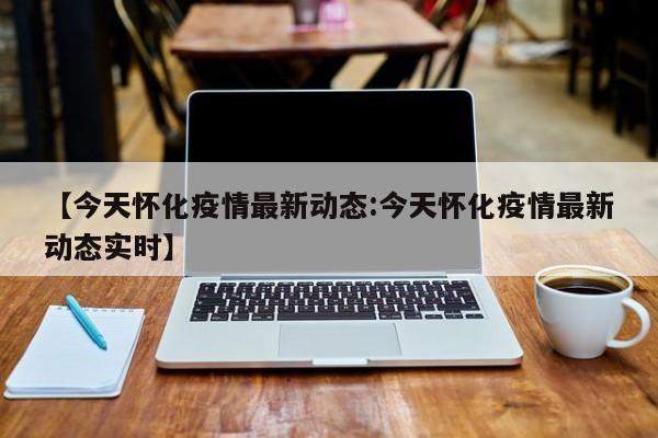 【今天怀化疫情最新动态:今天怀化疫情最新动态实时】