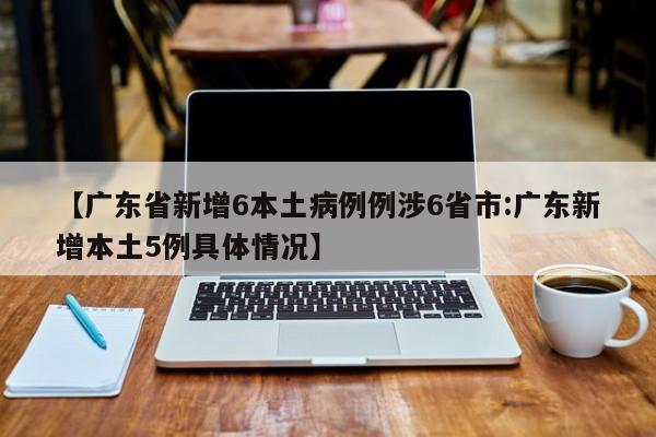 【广东省新增6本土病例例涉6省市:广东新增本土5例具体情况】