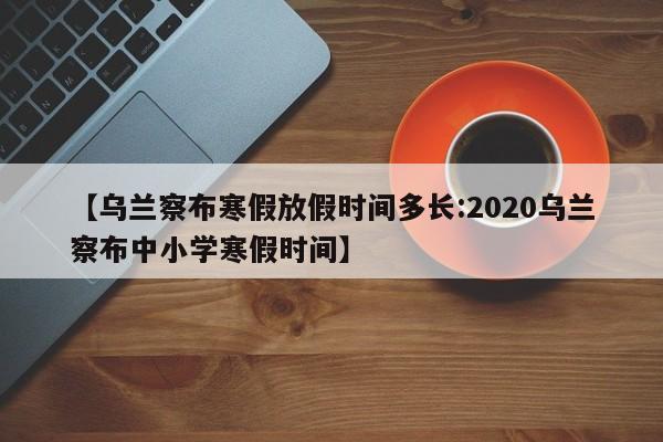 【乌兰察布寒假放假时间多长:2020乌兰察布中小学寒假时间】